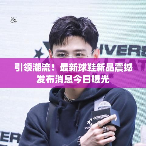 引领潮流！最新球鞋新品震撼发布消息今日曝光