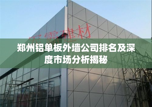 郑州铝单板外墙公司排名及深度市场分析揭秘